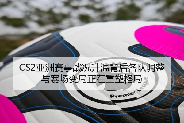 CS2亚洲赛事战况升温背后各队调整与赛场变局正在重塑格局